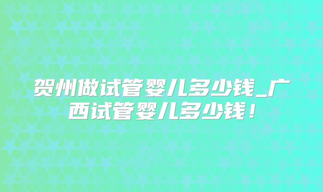 贺州做试管婴儿多少钱_广西试管婴儿多少钱!