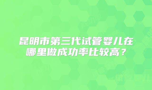 昆明市第三代试管婴儿在哪里做成功率比较高?