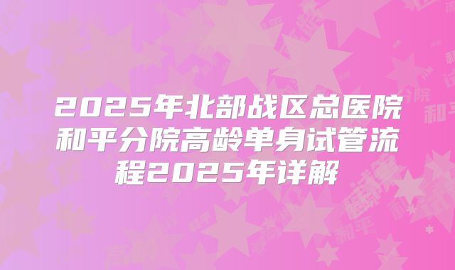 2025年北部战区总医院和平分院高龄单身试管流程2025年详解
