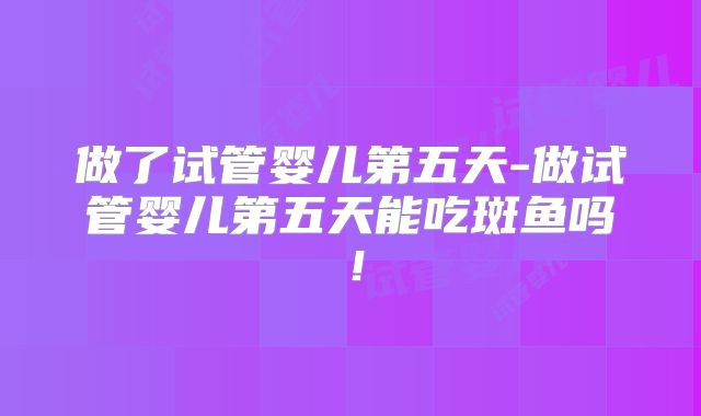 做了试管婴儿第五天-做试管婴儿第五天能吃斑鱼吗！