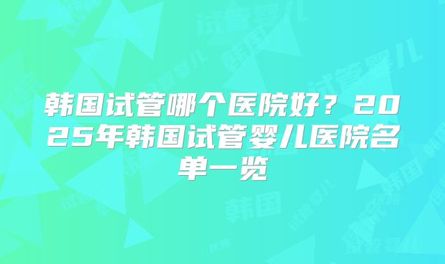 韩国试管哪个医院好?2025年韩国试管婴儿医院名单一览