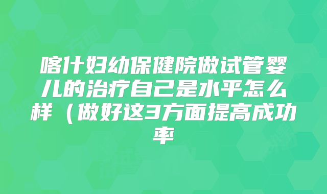 喀什妇幼保健院做试管婴儿的治疗自己是水平怎么样(做好这3方面提高成功率
