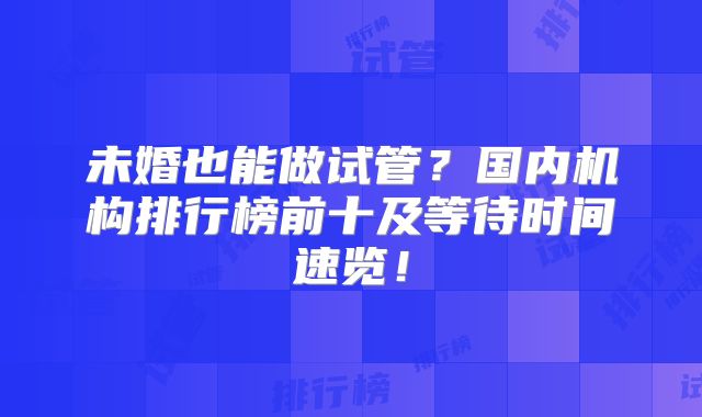未婚也能做试管？国内机构排行榜前十及等待时间速览！