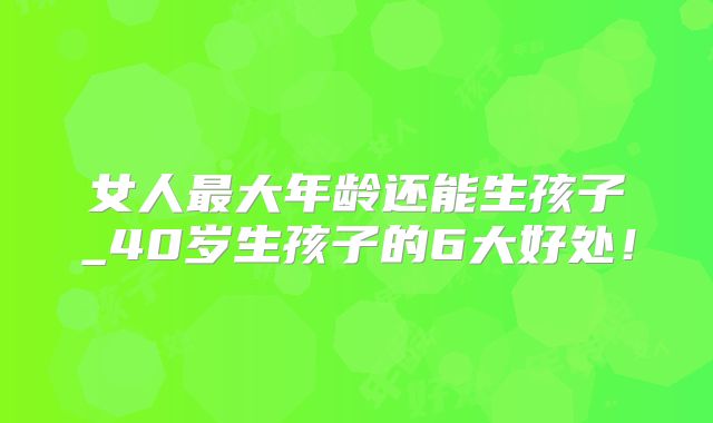 女人最大年龄还能生孩子_40岁生孩子的6大好处！