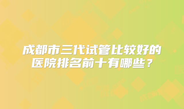 成都市三代试管比较好的医院排名前十有哪些？