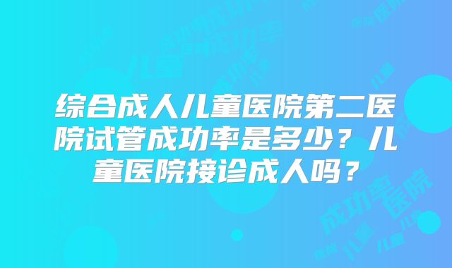 综合成人儿童医院第二医院试管成功率是多少？儿童医院接诊成人吗？