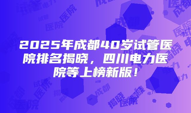 2025年成都40岁试管医院排名揭晓，四川电力医院等上榜新版！