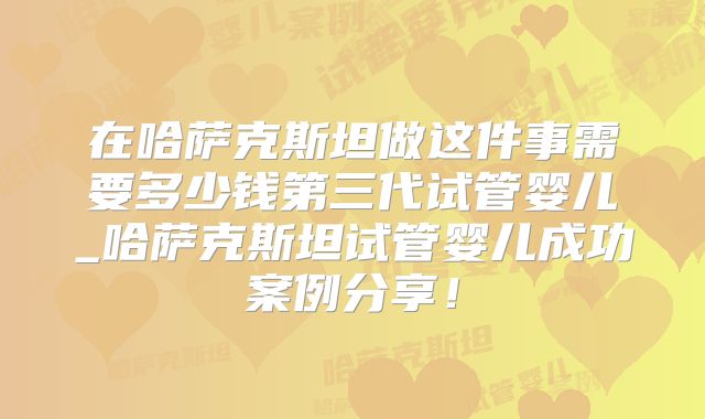 在哈萨克斯坦做这件事需要多少钱第三代试管婴儿_哈萨克斯坦试管婴儿成功案例分享！