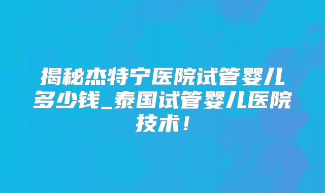 揭秘杰特宁医院试管婴儿多少钱_泰国试管婴儿医院技术！