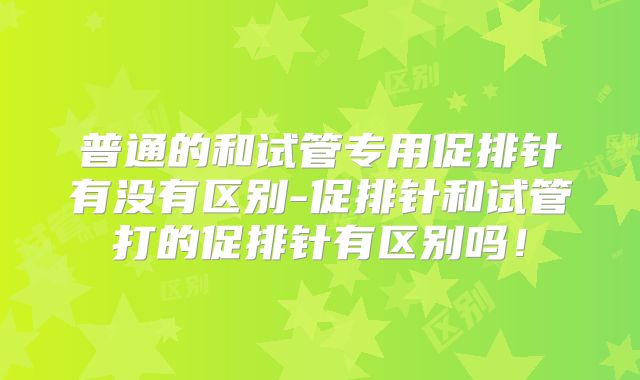 普通的和试管专用促排针有没有区别-促排针和试管打的促排针有区别吗！