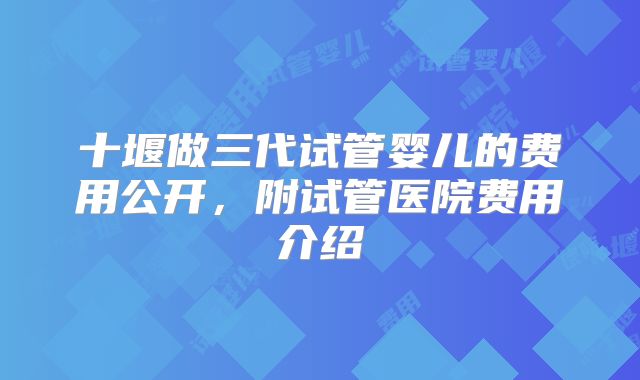 十堰做三代试管婴儿的费用公开，附试管医院费用介绍