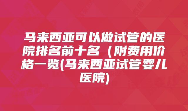 马来西亚可以做试管的医院排名前十名（附费用价格一览(马来西亚试管婴儿医院)