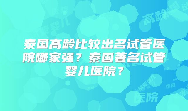 泰国高龄比较出名试管医院哪家强？泰国著名试管婴儿医院？
