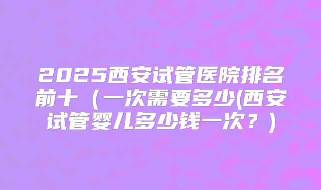 2025西安试管医院排名前十(一次需要多少(西安试管婴儿多少钱一次?)