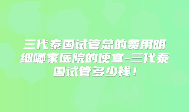 三代泰国试管总的费用明细哪家医院的便宜-三代泰国试管多少钱!