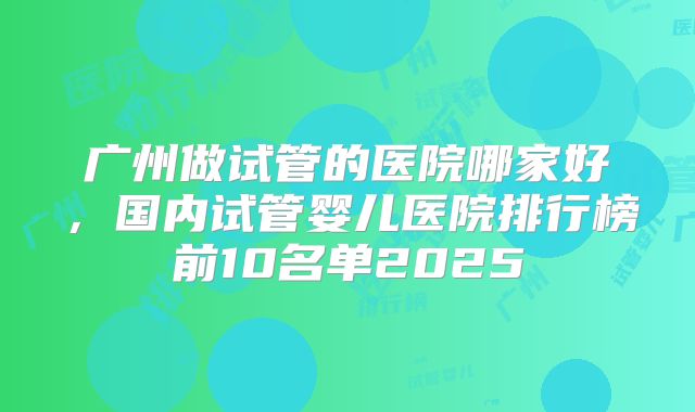 广州做试管的医院哪家好，国内试管婴儿医院排行榜前10名单2025