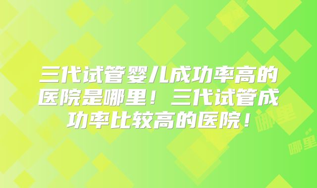 三代试管婴儿成功率高的医院是哪里！三代试管成功率比较高的医院！