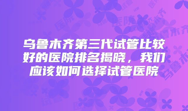 乌鲁木齐第三代试管比较好的医院排名揭晓,我们应该如何选择试管医院