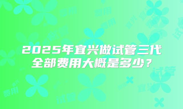 2025年宜兴做试管三代全部费用大概是多少？