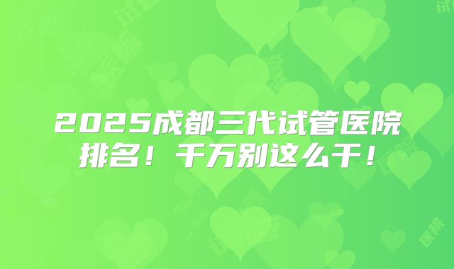 2025成都三代试管医院排名!千万别这么干!