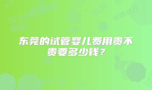 东莞的试管婴儿费用贵不贵要多少钱？