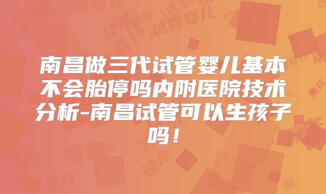 南昌做三代试管婴儿基本不会胎停吗内附医院技术分析-南昌试管可以生孩子吗！