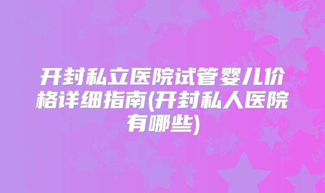开封私立医院试管婴儿价格详细指南(开封私人医院有哪些)
