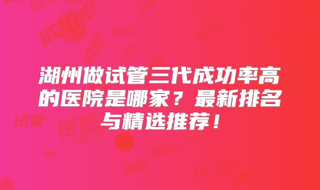 湖州做试管三代成功率高的医院是哪家？最新排名与精选推荐！
