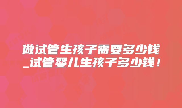 做试管生孩子需要多少钱_试管婴儿生孩子多少钱！