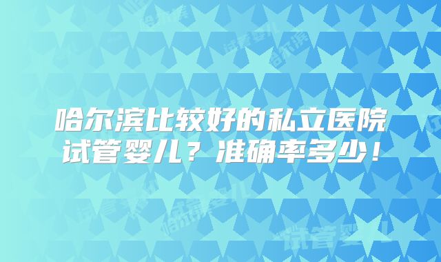 哈尔滨比较好的私立医院试管婴儿?准确率多少!