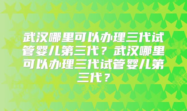 武汉哪里可以办理三代试管婴儿第三代？武汉哪里可以办理三代试管婴儿第三代？