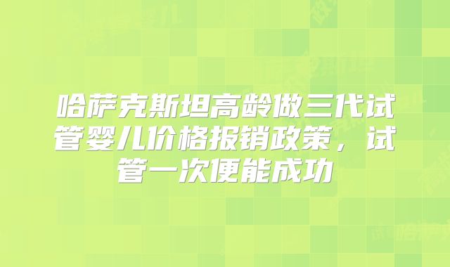 哈萨克斯坦高龄做三代试管婴儿价格报销政策，试管一次便能成功