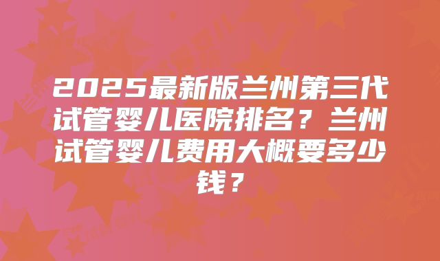 2025最新版兰州第三代试管婴儿医院排名?兰州试管婴儿费用大概要多少钱?