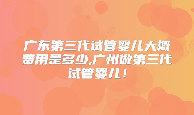 广东第三代试管婴儿大概费用是多少,广州做第三代试管婴儿！