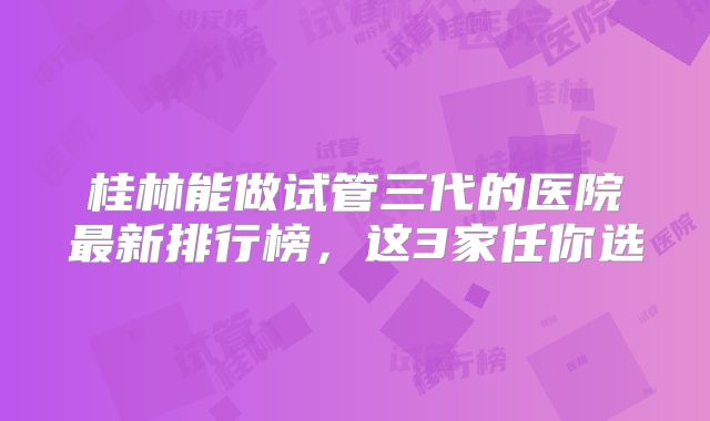 桂林能做试管三代的医院最新排行榜，这3家任你选