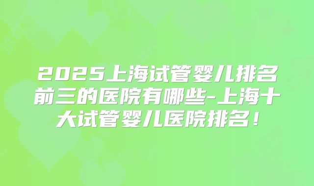 2025上海试管婴儿排名前三的医院有哪些-上海十大试管婴儿医院排名！