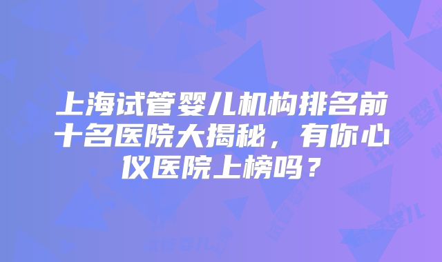 上海试管婴儿机构排名前十名医院大揭秘，有你心仪医院上榜吗？