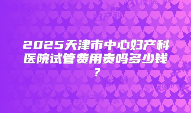 2025天津市中心妇产科医院试管费用贵吗多少钱？