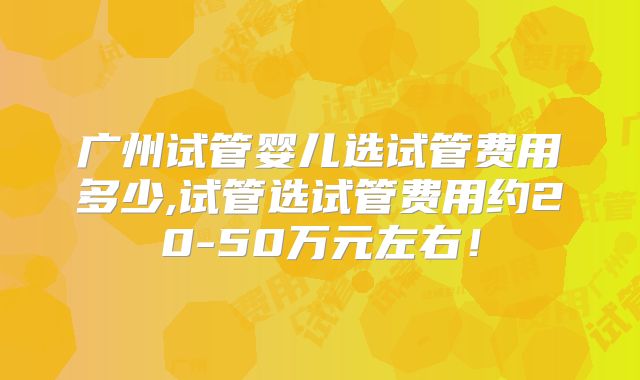 广州试管婴儿选试管费用多少,试管选试管费用约20-50万元左右!