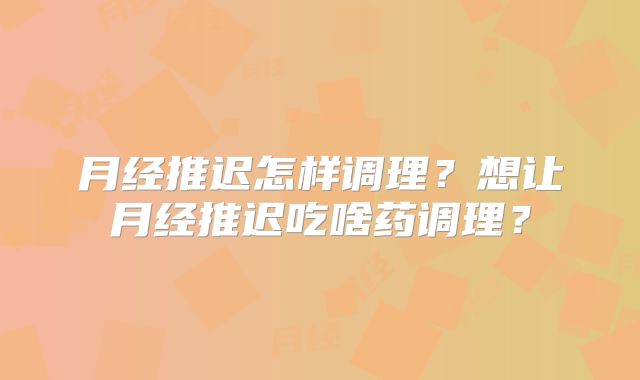 月经推迟怎样调理？想让月经推迟吃啥药调理？