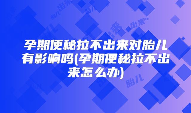 孕期便秘拉不出来对胎儿有影响吗(孕期便秘拉不出来怎么办)