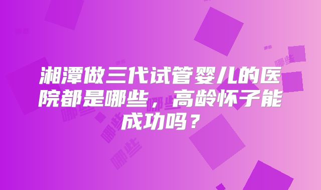 湘潭做三代试管婴儿的医院都是哪些，高龄怀子能成功吗？