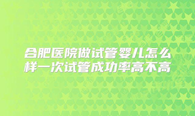 合肥医院做试管婴儿怎么样一次试管成功率高不高