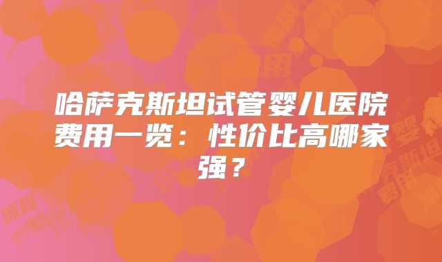 哈萨克斯坦试管婴儿医院费用一览:性价比高哪家强?