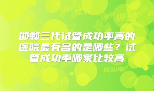 邯郸三代试管成功率高的医院最有名的是哪些?试管成功率哪家比较高