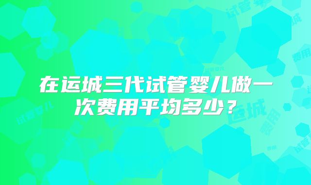 在运城三代试管婴儿做一次费用平均多少？