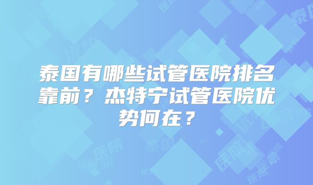 泰国有哪些试管医院排名靠前？杰特宁试管医院优势何在？