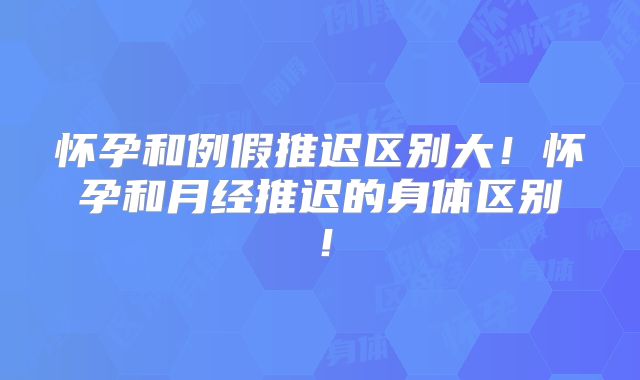 怀孕和例假推迟区别大!怀孕和月经推迟的身体区别!