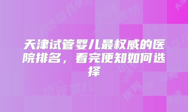 天津试管婴儿最权威的医院排名,看完便知如何选择
