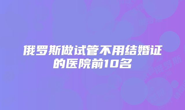 俄罗斯做试管不用结婚证的医院前10名